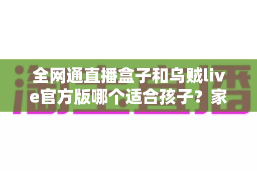 全网通直播盒子和乌贼live官方版哪个适合孩子?家长必读的全面对比与安全使用指南 全网通直播盒子和乌贼live官方版哪个适合孩子?家长必读的全面对比与安全使用指南
