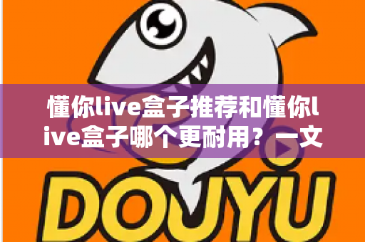 懂你live盒子推荐和懂你live盒子哪个更耐用？一文读懂型号差异、耐用性对比与选购全攻略