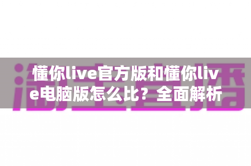 懂你live官方版和懂你live电脑版怎么比？全面解析双版本差异与最优选择指南