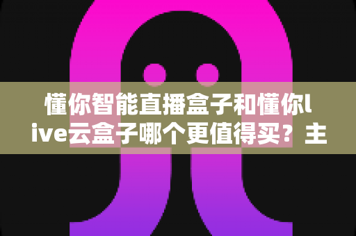 懂你智能直播盒子和懂你live云盒子哪个更值得买？主播选购深度对比全解析