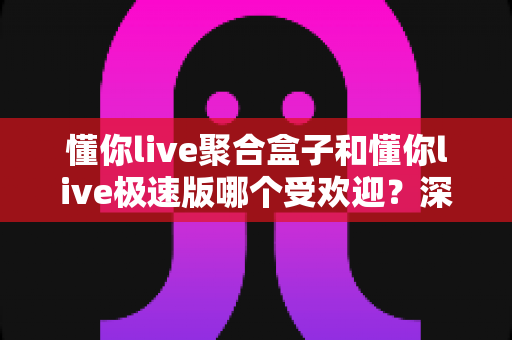 懂你live聚合盒子和懂你live极速版哪个受欢迎？深度对比两大版本的用户口碑与选择指南