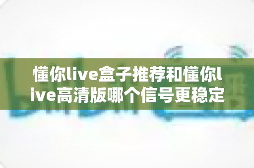 懂你live盒子推荐和懂你live高清版哪个信号更稳定?全面解析助你选对观影方案 懂你live盒子推荐和懂你live高清版哪个信号更稳定?全面解析助你选对观影方案