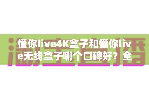 懂你live4K盒子和懂你live无线盒子哪个口碑好？全方位对比测评帮你选对不踩坑
