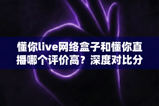 懂你live网络盒子和懂你直播哪个评价高?深度对比分析帮你找到最佳选择 懂你live网络盒子和懂你直播哪个评价高?深度对比分析帮你找到最佳选择