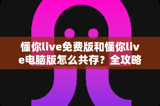 懂你live免费版和懂你live电脑版怎么共存？全攻略助你双版本同时使用无忧