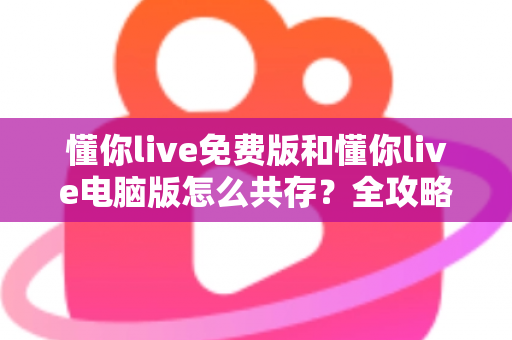 懂你live免费版和懂你live电脑版怎么共存？全攻略助你双版本同时使用无忧