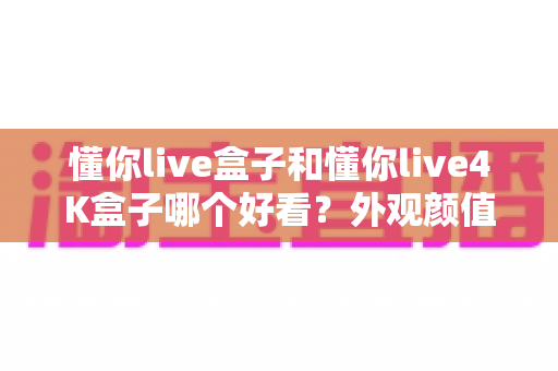 懂你live盒子和懂你live4K盒子哪个好看?外观颜值与画质表现全方位对比评测 懂你live盒子和懂你live4K盒子哪个好看?外观颜值与画质表现全方位对比评测