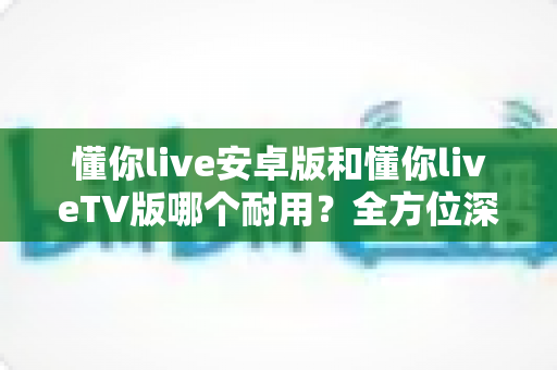 懂你live安卓版和懂你liveTV版哪个耐用?全方位深度对比与实用选择指南 懂你live安卓版和懂你liveTV版哪个耐用?全方位深度对比与实用选择指南