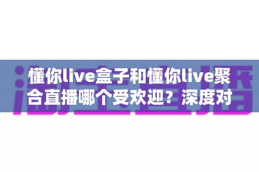懂你live盒子和懂你live聚合直播哪个受欢迎?深度对比分析与选择指南 懂你live盒子和懂你live聚合直播哪个受欢迎?深度对比分析与选择指南