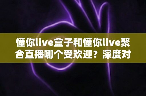 懂你live盒子和懂你live聚合直播哪个受欢迎?深度对比分析与选择指南 懂你live盒子和懂你live聚合直播哪个受欢迎?深度对比分析与选择指南