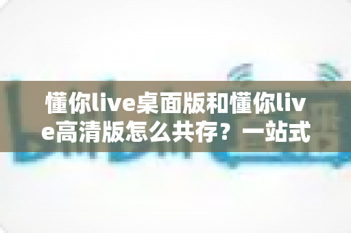 懂你live桌面版和懂你live高清版怎么共存？一站式解决方案与实用安装指南全解析