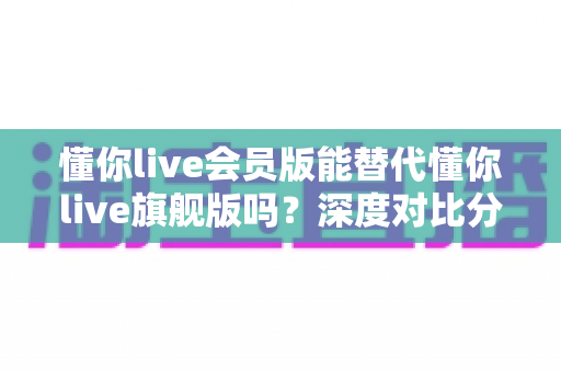 懂你live会员版能替代懂你live旗舰版吗?深度对比分析与选购指南 懂你live会员版能替代懂你live旗舰版吗?深度对比分析与选购指南