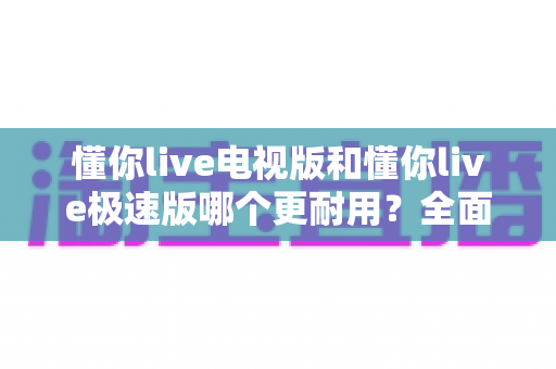 懂你live电视版和懂你live极速版哪个更耐用？全面对比评测助你选出最佳版本
