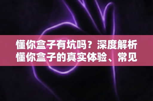 懂你盒子有坑吗？深度解析懂你盒子的真实体验、常见套路与实用避坑指南