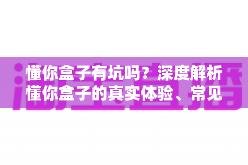 懂你盒子有坑吗？深度解析懂你盒子的真实体验、常见套路与实用避坑指南