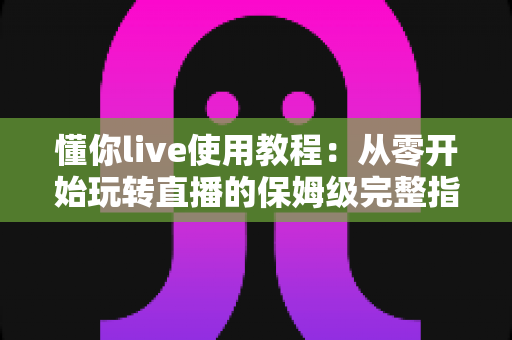 懂你live使用教程：从零开始玩转直播的保姆级完整指南
