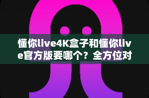 懂你live4K盒子和懂你live官方版要哪个?全方位对比解析帮你找到最适合的选择 懂你live4K盒子和懂你live官方版要哪个?全方位对比解析帮你找到最适合的选择