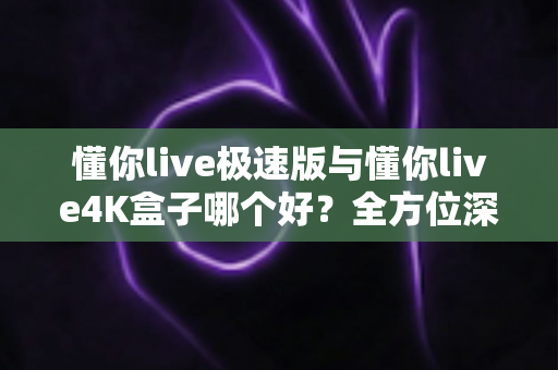 懂你live极速版与懂你live4K盒子哪个好？全方位深度对比评测，看完再买不踩坑