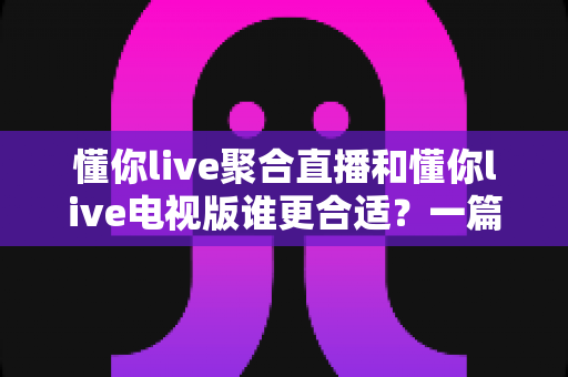 懂你live聚合直播和懂你live电视版谁更合适?一篇讲透差异的实用对比指南 懂你live聚合直播和懂你live电视版谁更合适?一篇讲透差异的实用对比指南