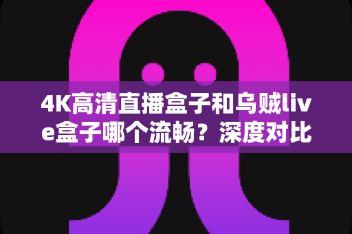 4K高清直播盒子和乌贼live盒子哪个流畅?深度对比评测帮你选对设备不踩坑 4K高清直播盒子和乌贼live盒子哪个流畅?深度对比评测帮你选对设备不踩坑
