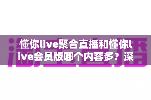 懂你live聚合直播和懂你live会员版哪个内容多？深度对比解析帮你选对版本