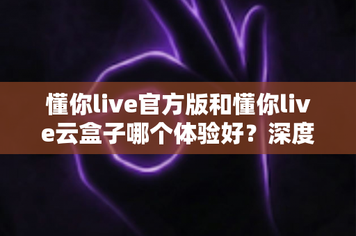 懂你live官方版和懂你live云盒子哪个体验好?深度对比解析帮你选对观看方式 懂你live官方版和懂你live云盒子哪个体验好?深度对比解析帮你选对观看方式