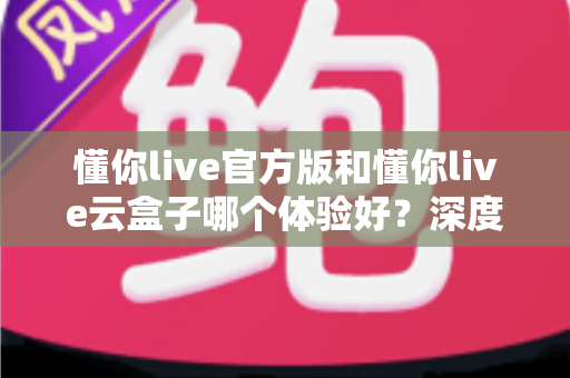懂你live官方版和懂你live云盒子哪个体验好?深度对比解析帮你选对观看方式 懂你live官方版和懂你live云盒子哪个体验好?深度对比解析帮你选对观看方式