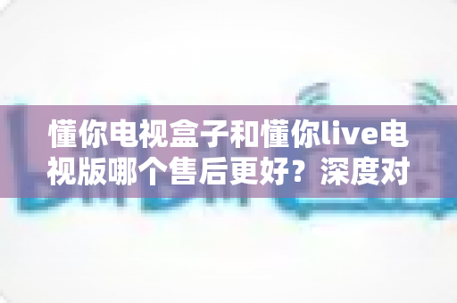 懂你电视盒子和懂你live电视版哪个售后更好？深度对比分析帮你选购不踩坑