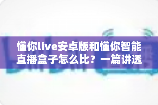 懂你live安卓版和懂你智能直播盒子怎么比？一篇讲透两者差异的选购指南