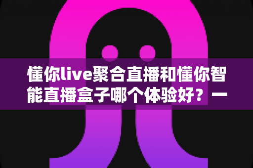 懂你live聚合直播和懂你智能直播盒子哪个体验好？一站式深度对比帮你选对直播利器
