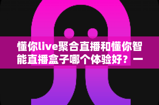 懂你live聚合直播和懂你智能直播盒子哪个体验好？一站式深度对比帮你选对直播利器