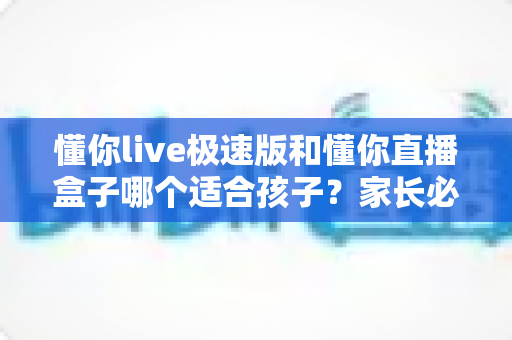 懂你live极速版和懂你直播盒子哪个适合孩子？家长必读的深度对比与安全选择指南