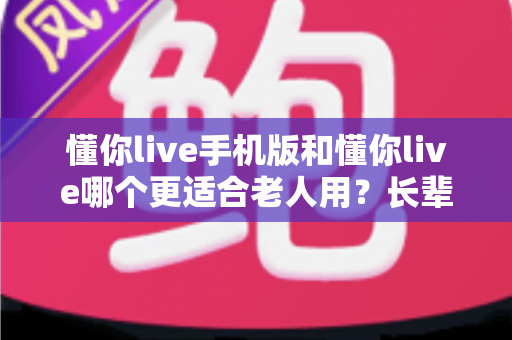 懂你live手机版和懂你live哪个更适合老人用？长辈版选择全攻略一文读懂