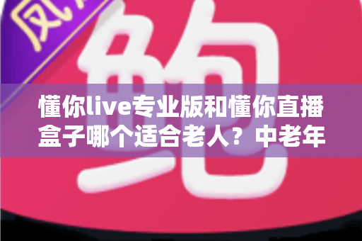 懂你live专业版和懂你直播盒子哪个适合老人？中老年用户直播观看设备超全选购指南
