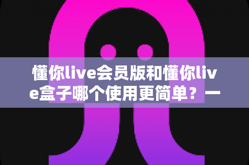 懂你live会员版和懂你live盒子哪个使用更简单?一文读懂两大版本真实体验差异 懂你live会员版和懂你live盒子哪个使用更简单?一文读懂两大版本真实体验差异