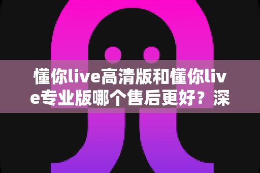 懂你live高清版和懂你live专业版哪个售后更好？深度对比两大版本服务差异，帮你选对不后悔