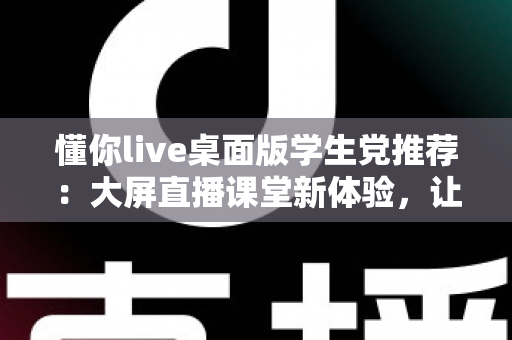 懂你live桌面版学生党推荐：大屏直播课堂新体验，让学习效率倍增的神器