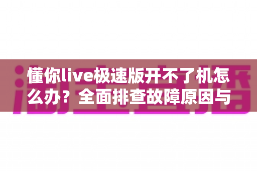 懂你live极速版开不了机怎么办?全面排查故障原因与实用解决方案指南 懂你live极速版开不了机怎么办?全面排查故障原因与实用解决方案指南