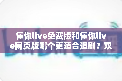 懂你live免费版和懂你live网页版哪个更适合追剧？双端对比全解析，助你找到最舒服的追剧方式