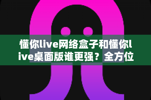 懂你live网络盒子和懂你live桌面版谁更强？全方位深度对比，帮你选对直播设备不踩坑
