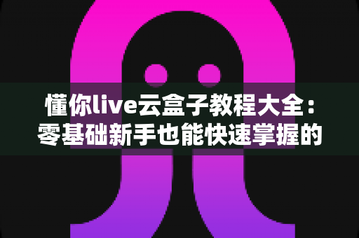 懂你live云盒子教程大全:零基础新手也能快速掌握的完整操作指南 懂你live云盒子教程大全:零基础新手也能快速掌握的完整操作指南