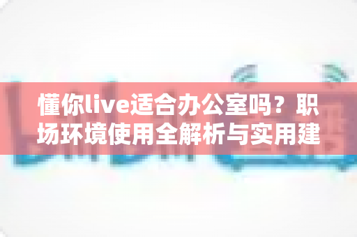 懂你live适合办公室吗？职场环境使用全解析与实用建议指南