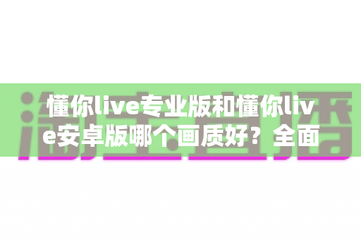 懂你live专业版和懂你live安卓版哪个画质好？全面对比分析帮你选对版本