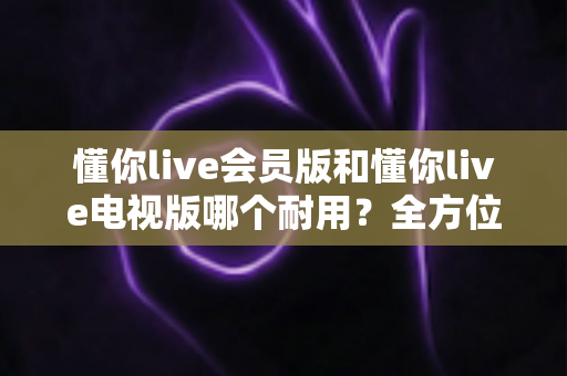 懂你live会员版和懂你live电视版哪个耐用?全方位对比分析与实用选购指南 懂你live会员版和懂你live电视版哪个耐用?全方位对比分析与实用选购指南