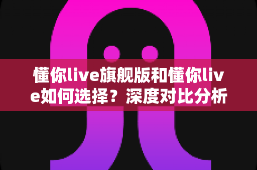 懂你live旗舰版和懂你live如何选择？深度对比分析与实用购买指南