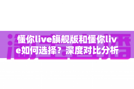 懂你live旗舰版和懂你live如何选择？深度对比分析与实用购买指南