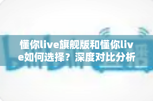 懂你live旗舰版和懂你live如何选择？深度对比分析与实用购买指南