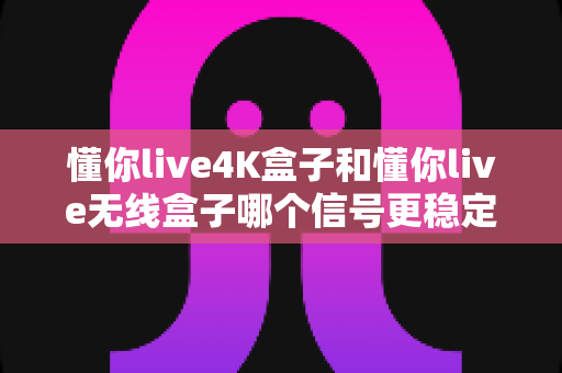 懂你live4K盒子和懂你live无线盒子哪个信号更稳定？深度实测对比帮你选对不选贵