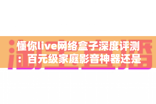 懂你live网络盒子深度评测：百元级家庭影音神器还是智商税？全方位实测为你揭晓答案