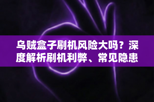 乌贼盒子刷机风险大吗？深度解析刷机利弊、常见隐患与安全操作指南